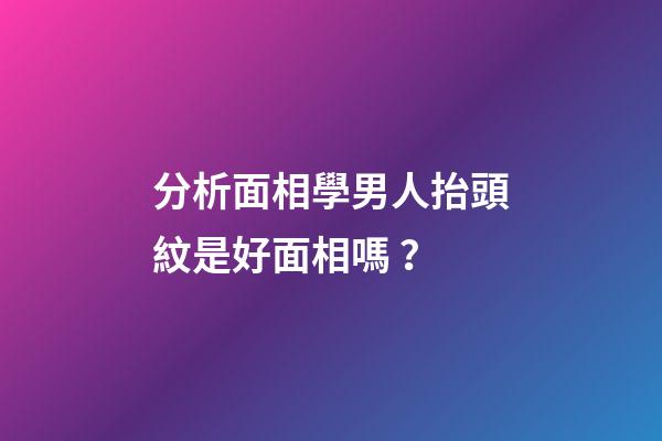 分析面相學男人抬頭紋是好面相嗎？